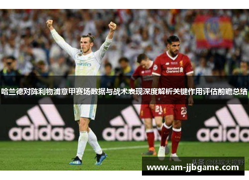 哈兰德对阵利物浦意甲赛场数据与战术表现深度解析关键作用评估前瞻总结 哈兰德对阵利物浦意甲赛场数据与战术表现深度解析关键作用评估前瞻总结