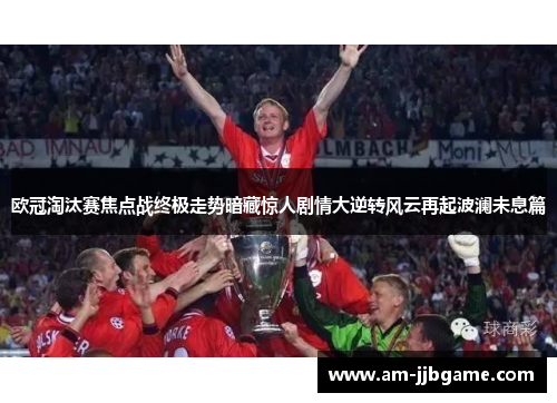 欧冠淘汰赛焦点战终极走势暗藏惊人剧情大逆转风云再起波澜未息篇 欧冠淘汰赛焦点战终极走势暗藏惊人剧情大逆转风云再起波澜未息篇