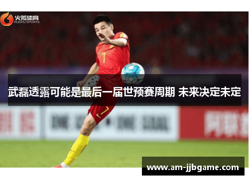 武磊透露可能是最后一届世预赛周期 未来决定未定 武磊透露可能是最后一届世预赛周期 未来决定未定