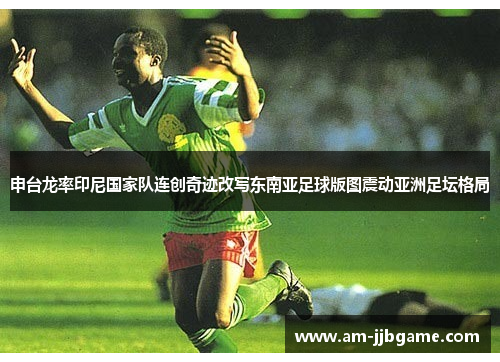申台龙率印尼国家队连创奇迹改写东南亚足球版图震动亚洲足坛格局