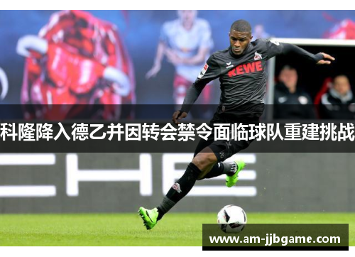 科隆降入德乙并因转会禁令面临球队重建挑战 科隆降入德乙并因转会禁令面临球队重建挑战