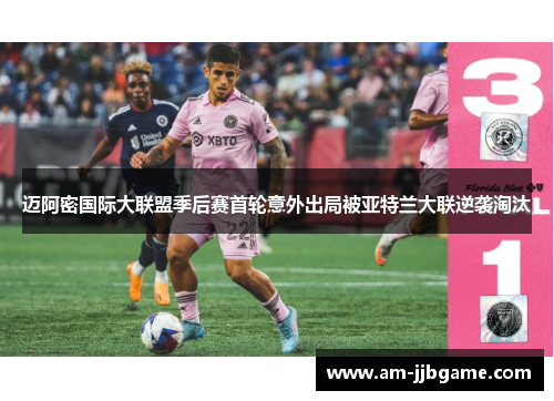 迈阿密国际大联盟季后赛首轮意外出局被亚特兰大联逆袭淘汰