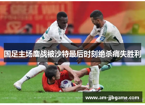 国足主场鏖战被沙特最后时刻绝杀痛失胜利 国足主场鏖战被沙特最后时刻绝杀痛失胜利