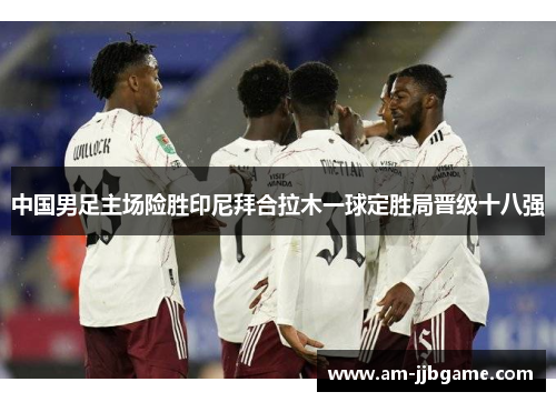 中国男足主场险胜印尼拜合拉木一球定胜局晋级十八强